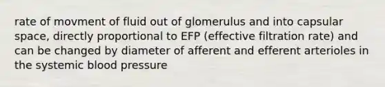 rate of movment of fluid out of glomerulus and into capsular space, directly proportional to EFP (effective filtration rate) and can be changed by diameter of afferent and efferent arterioles in the systemic blood pressure