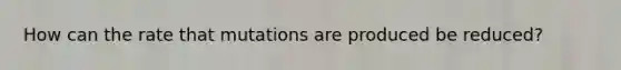 How can the rate that mutations are produced be reduced?