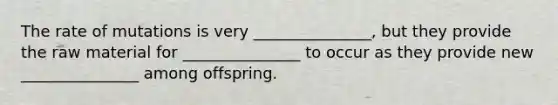 The rate of mutations is very _______________, but they provide the raw material for _______________ to occur as they provide new _______________ among offspring.