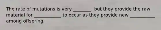 The rate of mutations is very ________, but they provide the raw material for ____________ to occur as they provide new ___________ among offspring.