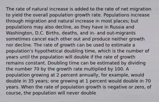 The rate of natural increase is added to the rate of net migration to yield the overall population growth rate. Populations increase through migration and natural increase in most places; but populations may also decline, as they have in Russia and Washington, D.C. Births, deaths, and in- and out-migrants sometimes cancel each other out and produce neither growth nor decline. The rate of growth can be used to estimate a population's hypothetical doubling time, which is the number of years until the population will double if the rate of growth remains constant. Doubling time can be estimated by dividing the number 70 by the growth rate multiplied by 100. A population growing at 2 percent annually, for example, would double in 35 years; one growing at 1 percent would double in 70 years. When the rate of population growth is negative or zero, of course, the population will never double