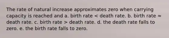 The rate of natural increase approximates zero when carrying capacity is reached and a. birth rate death rate. d. the death rate falls to zero. e. the birth rate falls to zero.