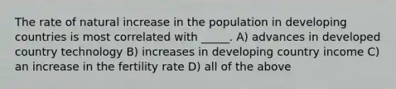 The rate of natural increase in the population in developing countries is most correlated with _____. A) advances in developed country technology B) increases in developing country income C) an increase in the fertility rate D) all of the above