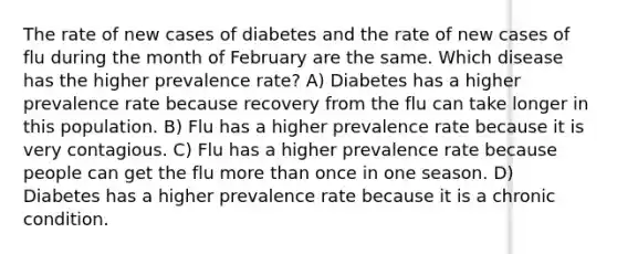 The rate of new cases of diabetes and the rate of new cases of flu during the month of February are the same. Which disease has the higher prevalence rate? A) Diabetes has a higher prevalence rate because recovery from the flu can take longer in this population. B) Flu has a higher prevalence rate because it is very contagious. C) Flu has a higher prevalence rate because people can get the flu more than once in one season. D) Diabetes has a higher prevalence rate because it is a chronic condition.