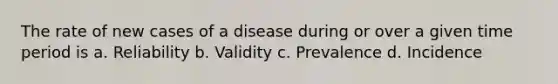 The rate of new cases of a disease during or over a given time period is a. Reliability b. Validity c. Prevalence d. Incidence