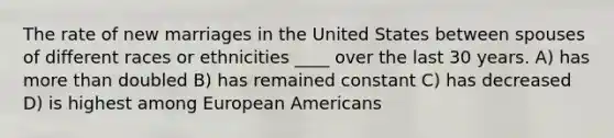 The rate of new marriages in the United States between spouses of different races or ethnicities ____ over the last 30 years. A) has more than doubled B) has remained constant C) has decreased D) is highest among European Americans