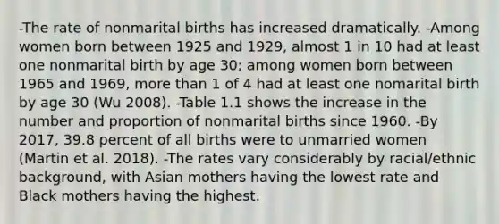 -The rate of nonmarital births has increased dramatically. -Among women born between 1925 and 1929, almost 1 in 10 had at least one nonmarital birth by age 30; among women born between 1965 and 1969, more than 1 of 4 had at least one nomarital birth by age 30 (Wu 2008). -Table 1.1 shows the increase in the number and proportion of nonmarital births since 1960. -By 2017, 39.8 percent of all births were to unmarried women (Martin et al. 2018). -The rates vary considerably by racial/ethnic background, with Asian mothers having the lowest rate and Black mothers having the highest.