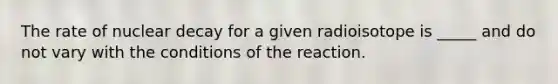The rate of nuclear decay for a given radioisotope is _____ and do not vary with the conditions of the reaction.