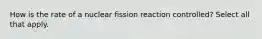 How is the rate of a nuclear fission reaction controlled? Select all that apply.