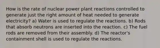 How is the rate of nuclear power plant reactions controlled to generate just the right amount of heat needed to generate electricity? a) Water is used to regulate the reactions. b) Rods that absorb neutrons are inserted into the reaction. c) The fuel rods are removed from their assembly. d) The reactor's containment shell is used to regulate the reactions.