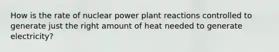 How is the rate of nuclear power plant reactions controlled to generate just the right amount of heat needed to generate electricity?