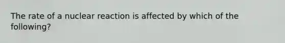 The rate of a nuclear reaction is affected by which of the following?