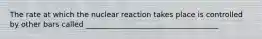 The rate at which the nuclear reaction takes place is controlled by other bars called ____________________________________