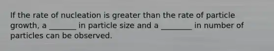 If the rate of nucleation is greater than the rate of particle growth, a _______ in particle size and a ________ in number of particles can be observed.