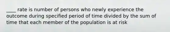 ____ rate is number of persons who newly experience the outcome during specified period of time divided by the sum of time that each member of the population is at risk