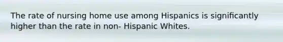 The rate of nursing home use among Hispanics is signiﬁcantly higher than the rate in non- Hispanic Whites.