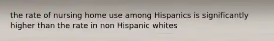 the rate of nursing home use among Hispanics is significantly higher than the rate in non Hispanic whites