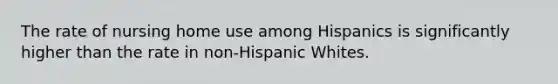 The rate of nursing home use among Hispanics is significantly higher than the rate in non-Hispanic Whites.