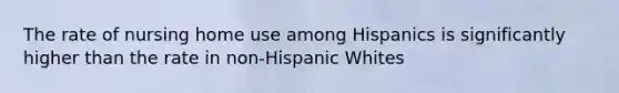 The rate of nursing home use among Hispanics is significantly higher than the rate in non-Hispanic Whites