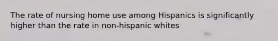 The rate of nursing home use among Hispanics is significantly higher than the rate in non-hispanic whites