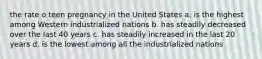 the rate o teen pregnancy in the United States a. is the highest among Western industrialized nations b. has steadily decreased over the last 40 years c. has steadily increased in the last 20 years d. is the lowest among all the industrialized nations