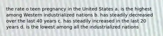 the rate o teen pregnancy in the United States a. is the highest among Western industrialized nations b. has steadily decreased over the last 40 years c. has steadily increased in the last 20 years d. is the lowest among all the industrialized nations