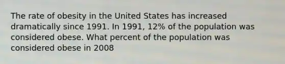 The rate of obesity in the United States has increased dramatically since 1991. In 1991, 12% of the population was considered obese. What percent of the population was considered obese in 2008