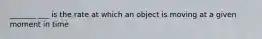 _______ ___ is the rate at which an object is moving at a given moment in time