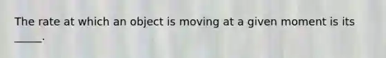 The rate at which an object is moving at a given moment is its _____.