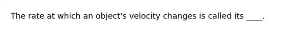 The rate at which an object's velocity changes is called its ____.