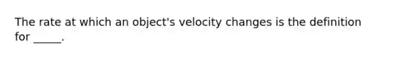 The rate at which an object's velocity changes is the definition for _____.