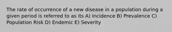 The rate of occurrence of a new disease in a population during a given period is referred to as its A) Incidence B) Prevalence C) Population Risk D) Endemic E) Severity