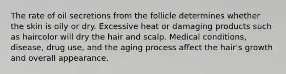 The rate of oil secretions from the follicle determines whether the skin is oily or dry. Excessive heat or damaging products such as haircolor will dry the hair and scalp. Medical conditions, disease, drug use, and the aging process affect the hair's growth and overall appearance.