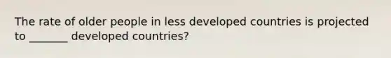 The rate of older people in less developed countries is projected to _______ developed countries?