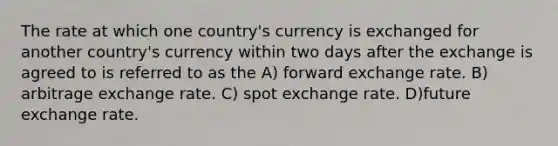 The rate at which one country's currency is exchanged for another country's currency within two days after the exchange is agreed to is referred to as the A) forward exchange rate. B) arbitrage exchange rate. C) spot exchange rate. D)future exchange rate.