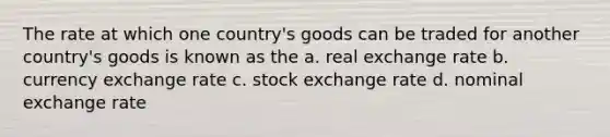 The rate at which one country's goods can be traded for another country's goods is known as the a. real exchange rate b. currency exchange rate c. stock exchange rate d. nominal exchange rate