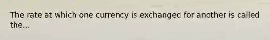 The rate at which one currency is exchanged for another is called the...