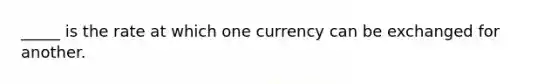 _____ is the rate at which one currency can be exchanged for another.