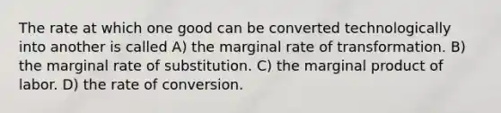 The rate at which one good can be converted technologically into another is called A) the marginal rate of transformation. B) the marginal rate of substitution. C) the marginal product of labor. D) the rate of conversion.