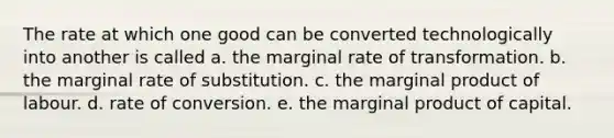 The rate at which one good can be converted technologically into another is called a. the marginal rate of transformation. b. the marginal rate of substitution. c. the marginal product of labour. d. rate of conversion. e. the marginal product of capital.