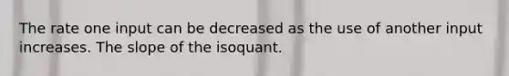 The rate one input can be decreased as the use of another input increases. The slope of the isoquant.