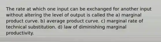 The rate at which one input can be exchanged for another input without altering the level of output is called the a) marginal product curve. b) average product curve. c) marginal rate of technical substitution. d) law of diminishing marginal productivity.