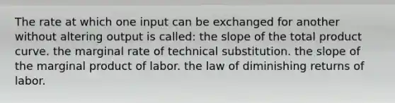 The rate at which one input can be exchanged for another without altering output is called: the slope of the total product curve. the marginal rate of technical substitution. the slope of the marginal product of labor. the law of diminishing returns of labor.