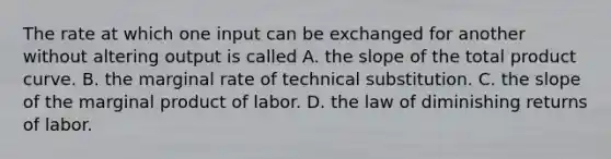 The rate at which one input can be exchanged for another without altering output is called A. the slope of the total product curve. B. the marginal rate of technical substitution. C. the slope of the marginal product of labor. D. the law of diminishing returns of labor.