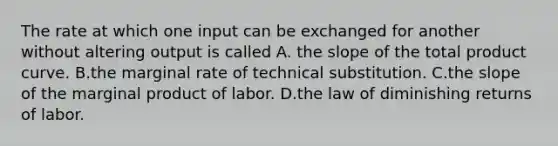 The rate at which one input can be exchanged for another without altering output is called A. the slope of the total product curve. B.the marginal rate of technical substitution. C.the slope of the marginal product of labor. D.the law of diminishing returns of labor.