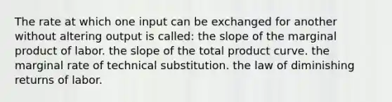 The rate at which one input can be exchanged for another without altering output is called: the slope of the marginal product of labor. the slope of the total product curve. the marginal rate of technical substitution. the law of diminishing returns of labor.