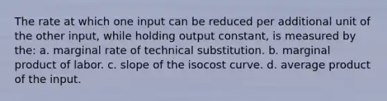 The rate at which one input can be reduced per additional unit of the other input, while holding output constant, is measured by the: a. marginal rate of technical substitution. b. marginal product of labor. c. slope of the isocost curve. d. average product of the input.