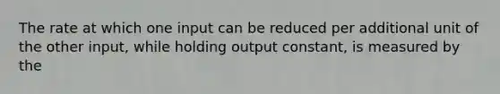 The rate at which one input can be reduced per additional unit of the other​ input, while holding output​ constant, is measured by the