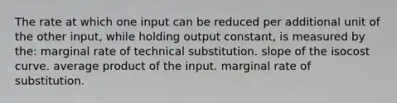 The rate at which one input can be reduced per additional unit of the other input, while holding output constant, is measured by the: marginal rate of technical substitution. slope of the isocost curve. average product of the input. marginal rate of substitution.