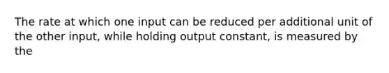 The rate at which one input can be reduced per additional unit of the other input, while holding output constant, is measured by the